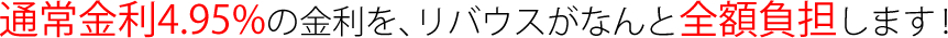 通常金利4.95%の金利を、リバウスがなんと全額負担します！