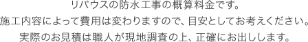 リバウスの防水工事の概算料金です。施工内容によって費用は変わりますので、目安としてお考えください。実際のお見積は職人が現地調査の上、正確にお出しします。